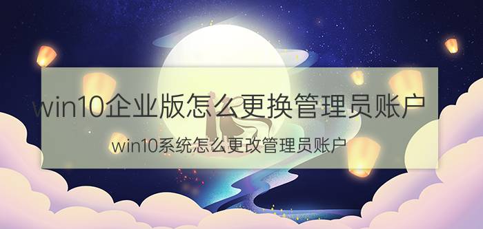 win10企业版怎么更换管理员账户 win10系统怎么更改管理员账户？